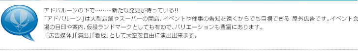 アドバルーンの下で………新たな発見が待っている!!「アドバルーン」は大型店舗やスーパーの開店、イベントや催事の告知を遠くからでも目視できる 屋外広告です。イベント会場の目印や案内、仮設ランドマークとしても有効で、バリエーションも豊富にあります。 「広告媒体」「演出」「看板」として大空を自由に演出出来ます。